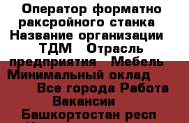 Оператор форматно-раксройного станка › Название организации ­ ТДМ › Отрасль предприятия ­ Мебель › Минимальный оклад ­ 40 000 - Все города Работа » Вакансии   . Башкортостан респ.,Караидельский р-н